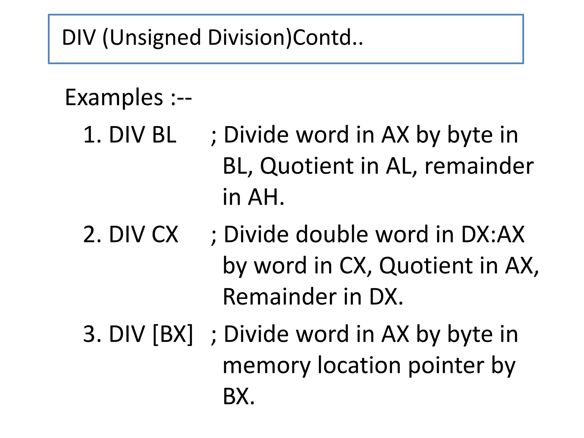 Examples :--
1. DIV BL ; Divide word in AX by byte in
BL, Quotient in AL, remainder
in AH.
2. DIV CX ; Divide double word in DX:AX
by word in CX, Quotient in AX,
Remainder in DX.
3. DIV [BX] ; Divide word in AX by byte in
memory location pointer by
BX.
DIV (Unsigned Division)Contd..
 