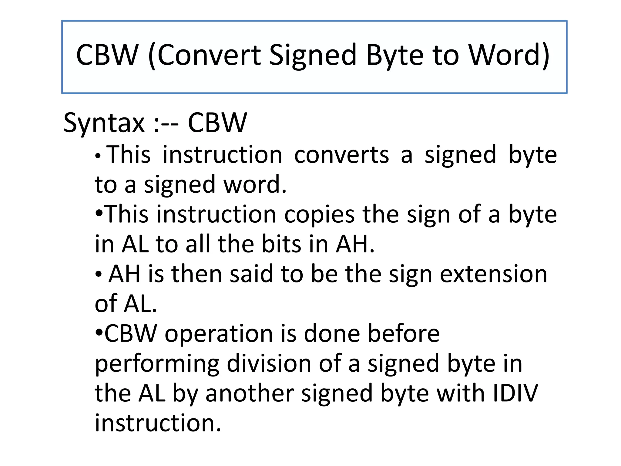 CBW (Convert Signed Byte to Word)
Syntax :-- CBW
• This instruction converts a signed byte
to a signed word.
•This instruction copies the sign of a byte
in AL to all the bits in AH.
• AH is then said to be the sign extension
of AL.
•CBW operation is done before
performing division of a signed byte in
the AL by another signed byte with IDIV
instruction.
 