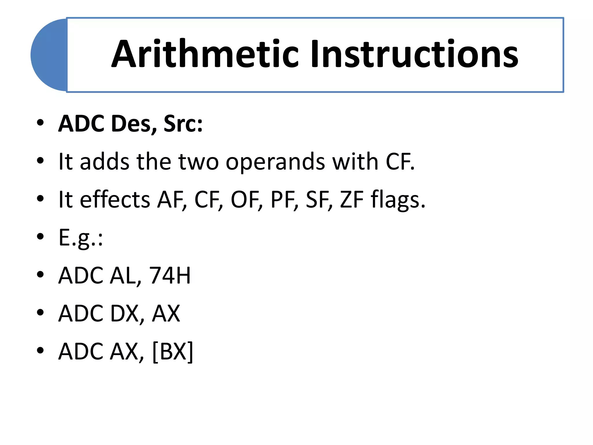 Arithmetic Instructions
• ADC Des, Src:
• It adds the two operands with CF.
• It effects AF, CF, OF, PF, SF, ZF flags.
• E.g.:
• ADC AL, 74H
• ADC DX, AX
• ADC AX, [BX]
 