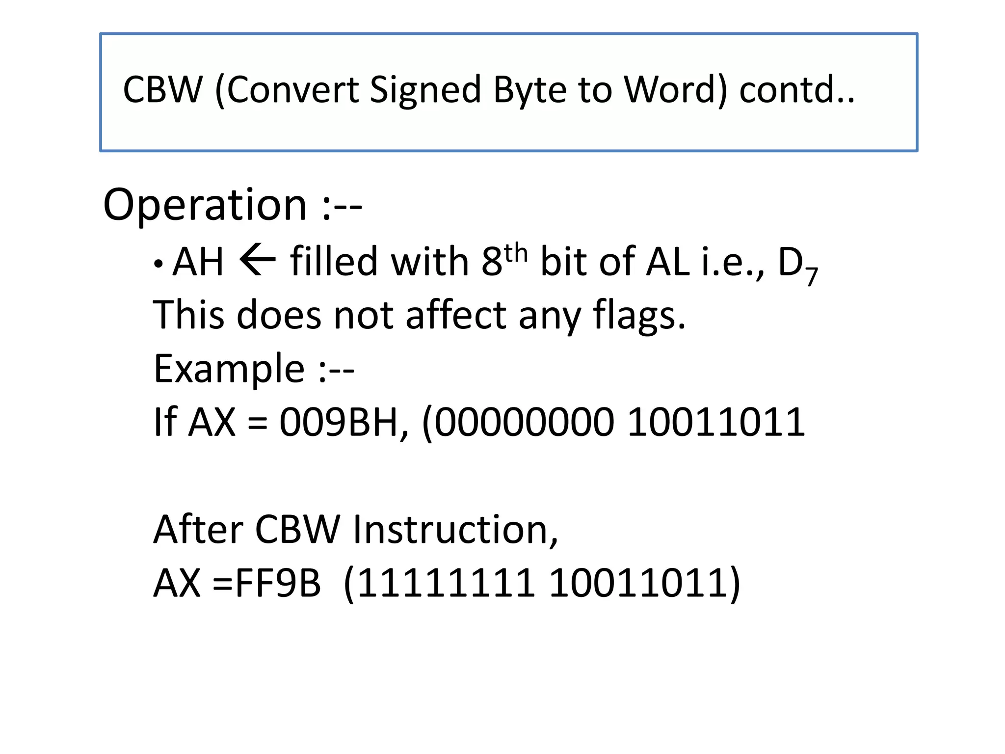 CBW (Convert Signed Byte to Word) contd..
Operation :--
• AH  filled with 8th bit of AL i.e., D7
This does not affect any flags.
Example :--
If AX = 009BH, (00000000 10011011
After CBW Instruction,
AX =FF9B (11111111 10011011)
 