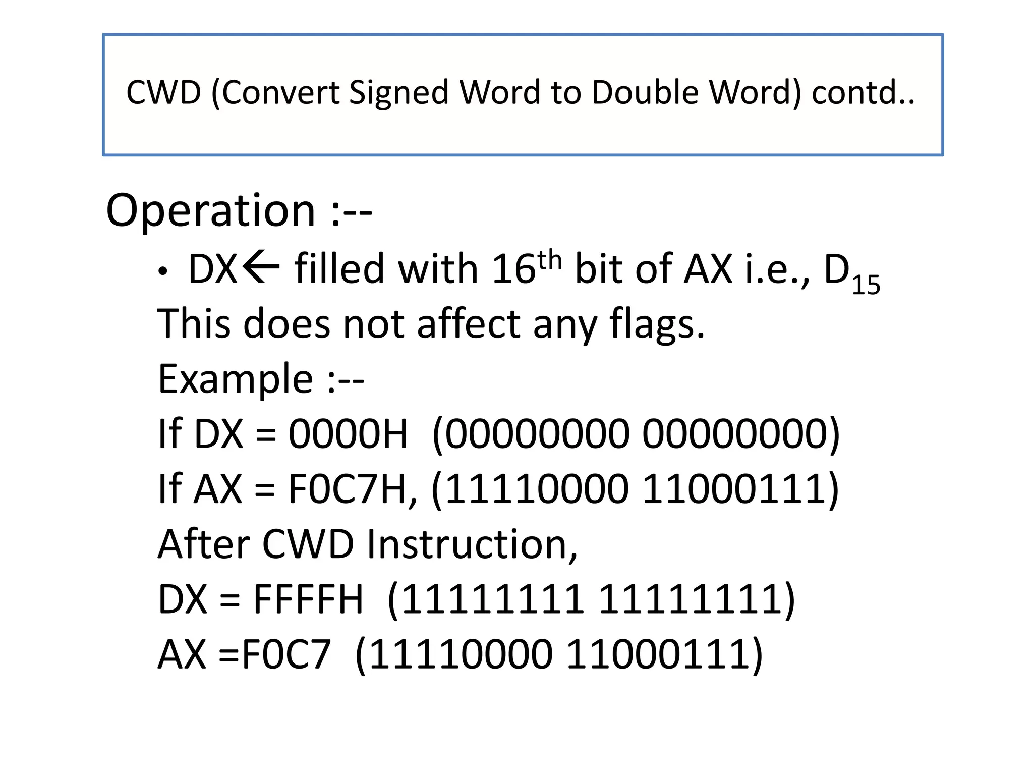 CWD (Convert Signed Word to Double Word) contd..
Operation :--
• DX filled with 16th bit of AX i.e., D15
This does not affect any flags.
Example :--
If DX = 0000H (00000000 00000000)
If AX = F0C7H, (11110000 11000111)
After CWD Instruction,
DX = FFFFH (11111111 11111111)
AX =F0C7 (11110000 11000111)
 