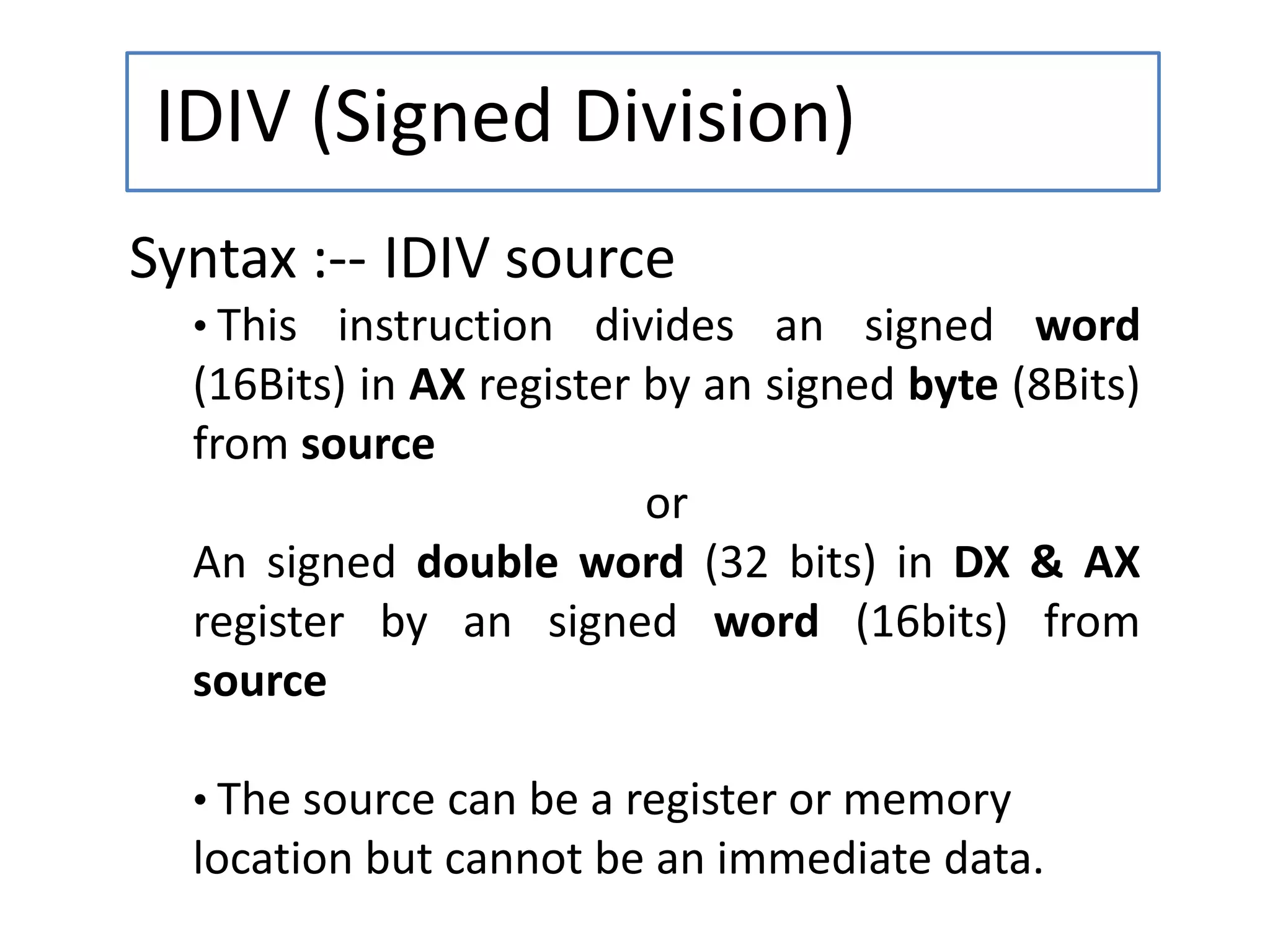 IDIV (Signed Division)
Syntax :-- IDIV source
• This instruction divides an signed word
(16Bits) in AX register by an signed byte (8Bits)
from source
or
An signed double word (32 bits) in DX & AX
register by an signed word (16bits) from
source
• The source can be a register or memory
location but cannot be an immediate data.
 