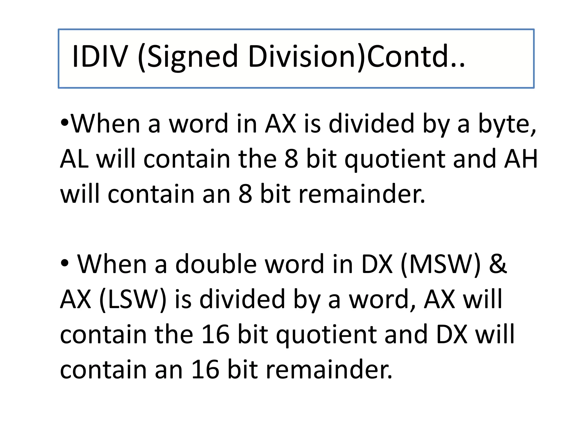 IDIV (Signed Division)Contd..
•When a word in AX is divided by a byte,
AL will contain the 8 bit quotient and AH
will contain an 8 bit remainder.
• When a double word in DX (MSW) &
AX (LSW) is divided by a word, AX will
contain the 16 bit quotient and DX will
contain an 16 bit remainder.
 