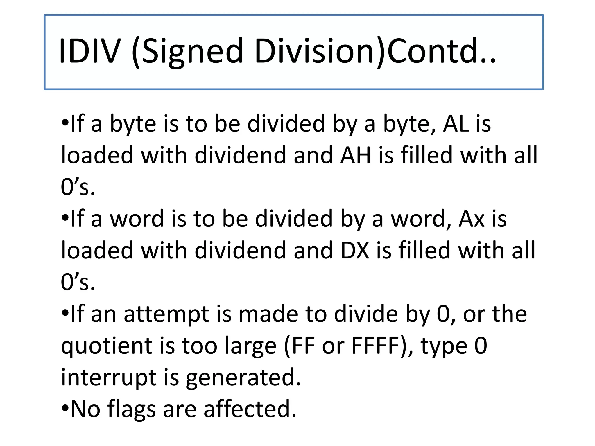 IDIV (Signed Division)Contd..
•If a byte is to be divided by a byte, AL is
loaded with dividend and AH is filled with all
0’s.
•If a word is to be divided by a word, Ax is
loaded with dividend and DX is filled with all
0’s.
•If an attempt is made to divide by 0, or the
quotient is too large (FF or FFFF), type 0
interrupt is generated.
•No flags are affected.
 