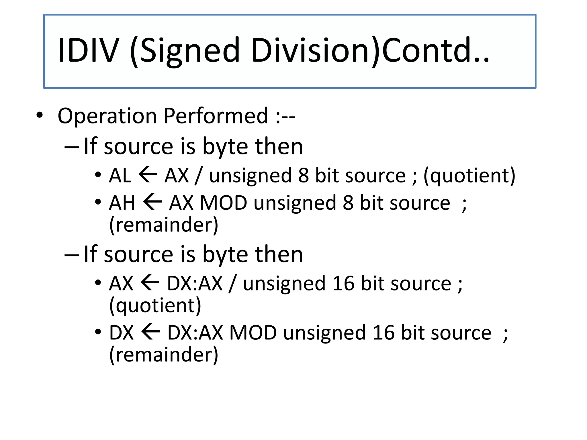 • Operation Performed :--
–If source is byte then
• AL  AX / unsigned 8 bit source ; (quotient)
• AH  AX MOD unsigned 8 bit source ;
(remainder)
–If source is byte then
• AX  DX:AX / unsigned 16 bit source ;
(quotient)
• DX  DX:AX MOD unsigned 16 bit source ;
(remainder)
IDIV (Signed Division)Contd..
 