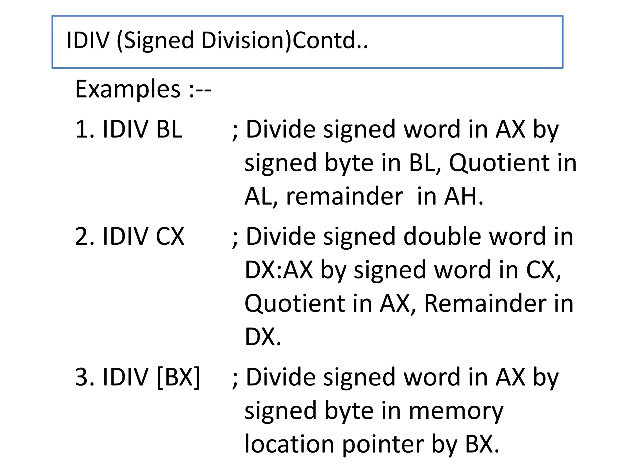 Examples :--
1. IDIV BL ; Divide signed word in AX by
signed byte in BL, Quotient in
AL, remainder in AH.
2. IDIV CX ; Divide signed double word in
DX:AX by signed word in CX,
Quotient in AX, Remainder in
DX.
3. IDIV [BX] ; Divide signed word in AX by
signed byte in memory
location pointer by BX.
IDIV (Signed Division)Contd..
 