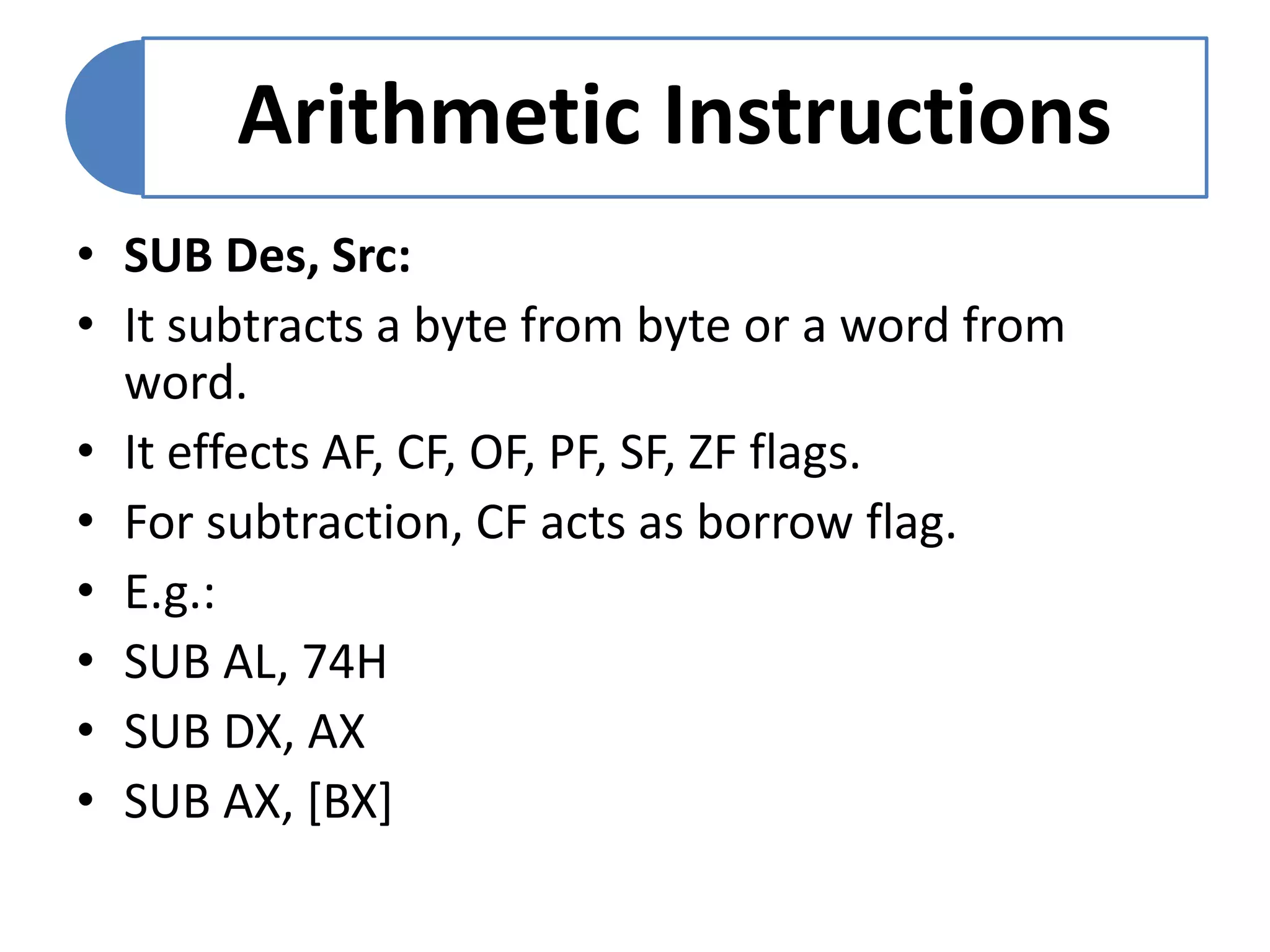 Arithmetic Instructions
• SUB Des, Src:
• It subtracts a byte from byte or a word from
word.
• It effects AF, CF, OF, PF, SF, ZF flags.
• For subtraction, CF acts as borrow flag.
• E.g.:
• SUB AL, 74H
• SUB DX, AX
• SUB AX, [BX]
 