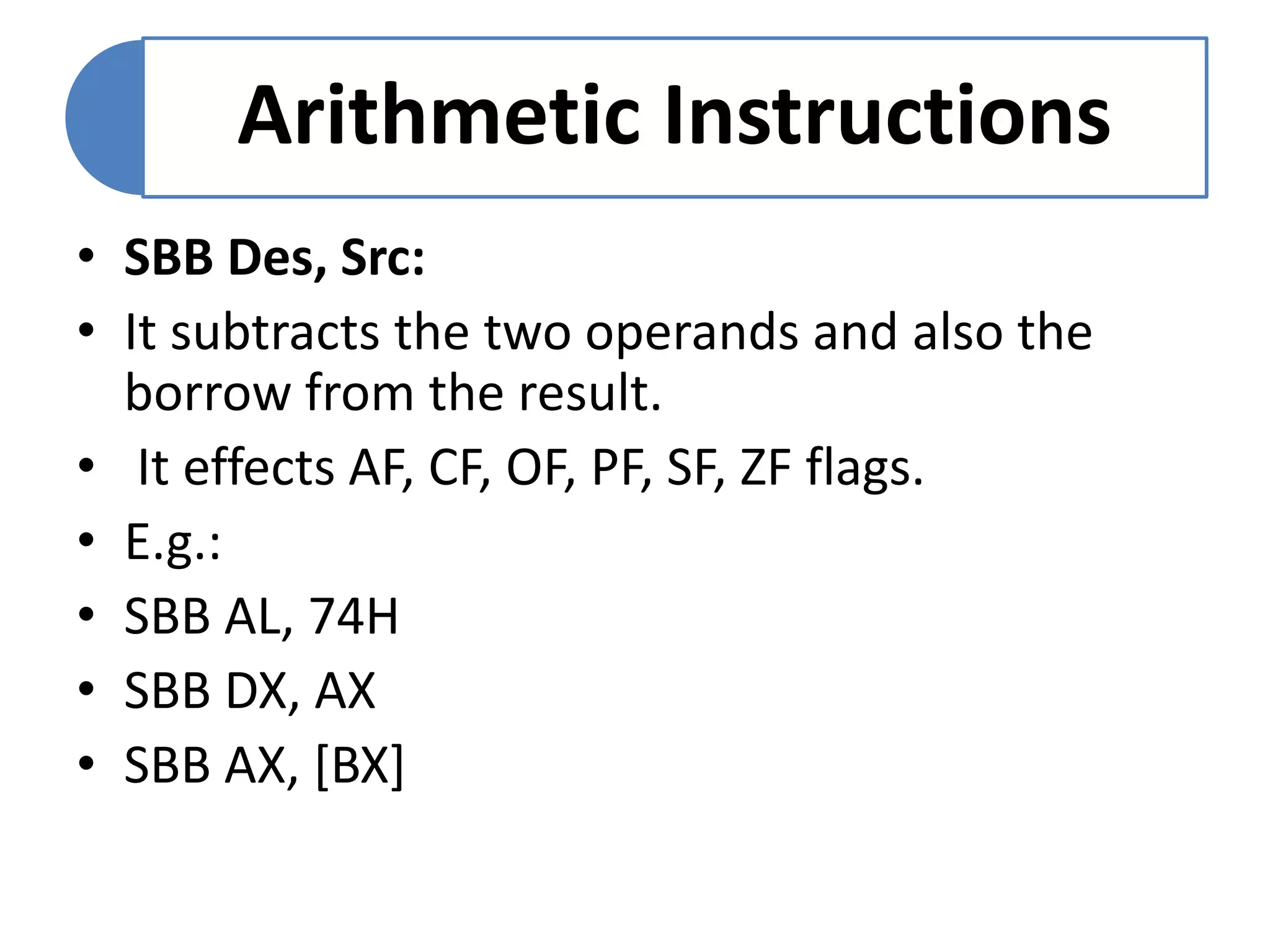 Arithmetic Instructions
• SBB Des, Src:
• It subtracts the two operands and also the
borrow from the result.
• It effects AF, CF, OF, PF, SF, ZF flags.
• E.g.:
• SBB AL, 74H
• SBB DX, AX
• SBB AX, [BX]
 