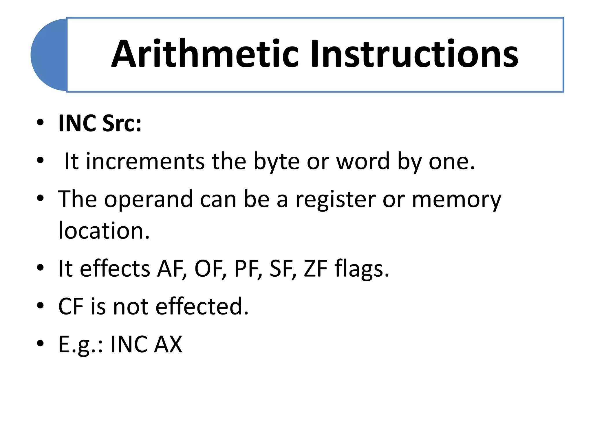 Arithmetic Instructions
• INC Src:
• It increments the byte or word by one.
• The operand can be a register or memory
location.
• It effects AF, OF, PF, SF, ZF flags.
• CF is not effected.
• E.g.: INC AX
 
