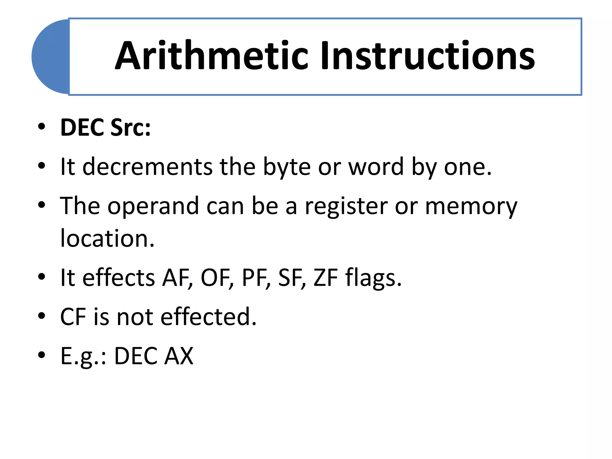 Arithmetic Instructions
• DEC Src:
• It decrements the byte or word by one.
• The operand can be a register or memory
location.
• It effects AF, OF, PF, SF, ZF flags.
• CF is not effected.
• E.g.: DEC AX
 