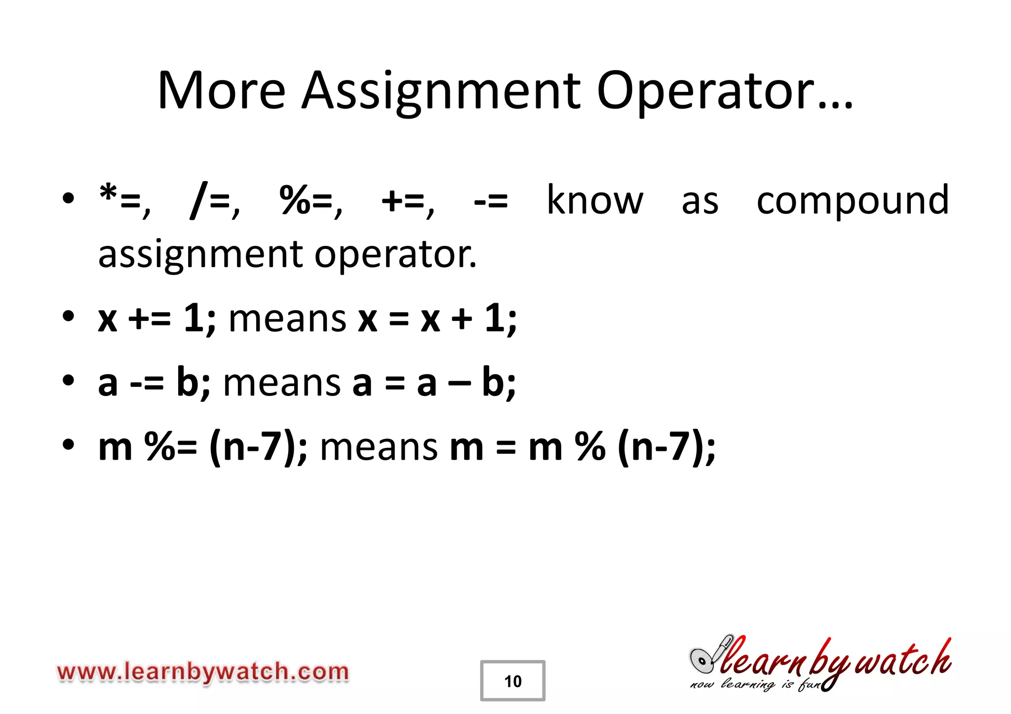 More Assignment Operator…
• *=, /=, %=, +=, -= know as compound
  assignment operator.
• x += 1; means x = x + 1;
• a -= b; means a = a – b;
• m %= (n-7); means m = m % (n-7);




                  10
 