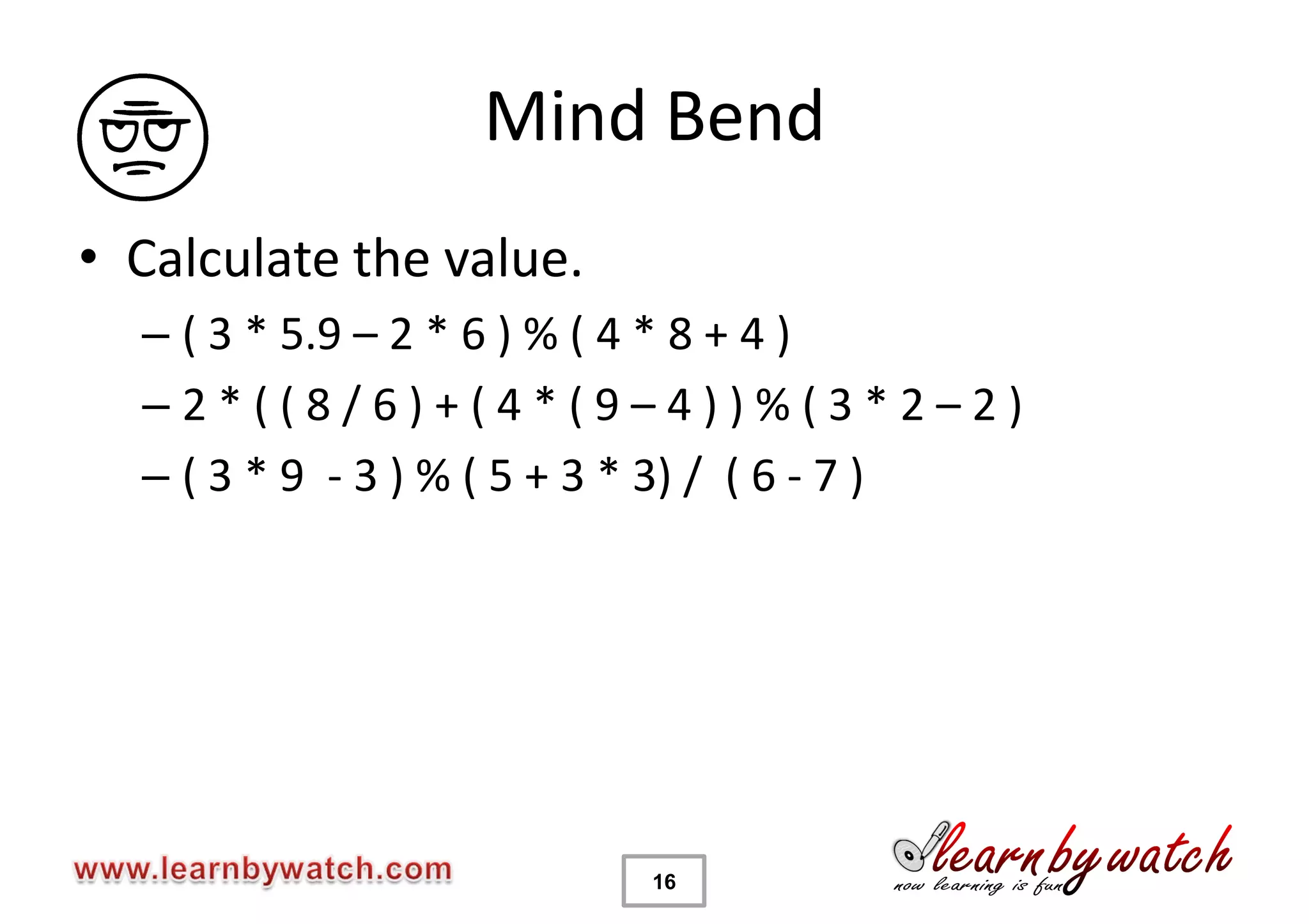 Mind Bend
• Calculate the value.
  – ( 3 * 5.9 – 2 * 6 ) % ( 4 * 8 + 4 )
  –2*((8/6)+(4*(9–4))%(3*2–2)
  – ( 3 * 9 - 3 ) % ( 5 + 3 * 3) / ( 6 - 7 )




                          16
 
