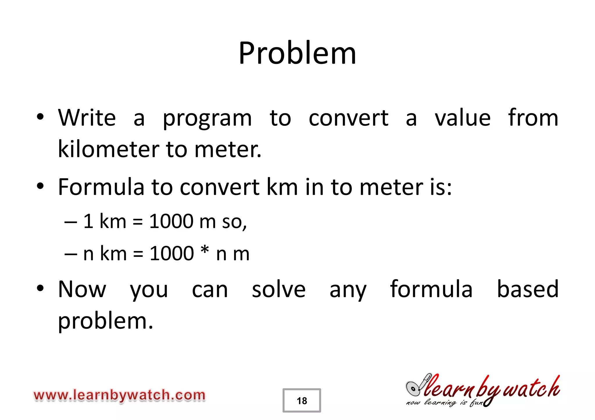 Problem
• Write a program to convert a value from
  kilometer to meter.
• Formula to convert km in to meter is:
  – 1 km = 1000 m so,
  – n km = 1000 * n m
• Now you can solve any formula based
  problem.

                        18
 