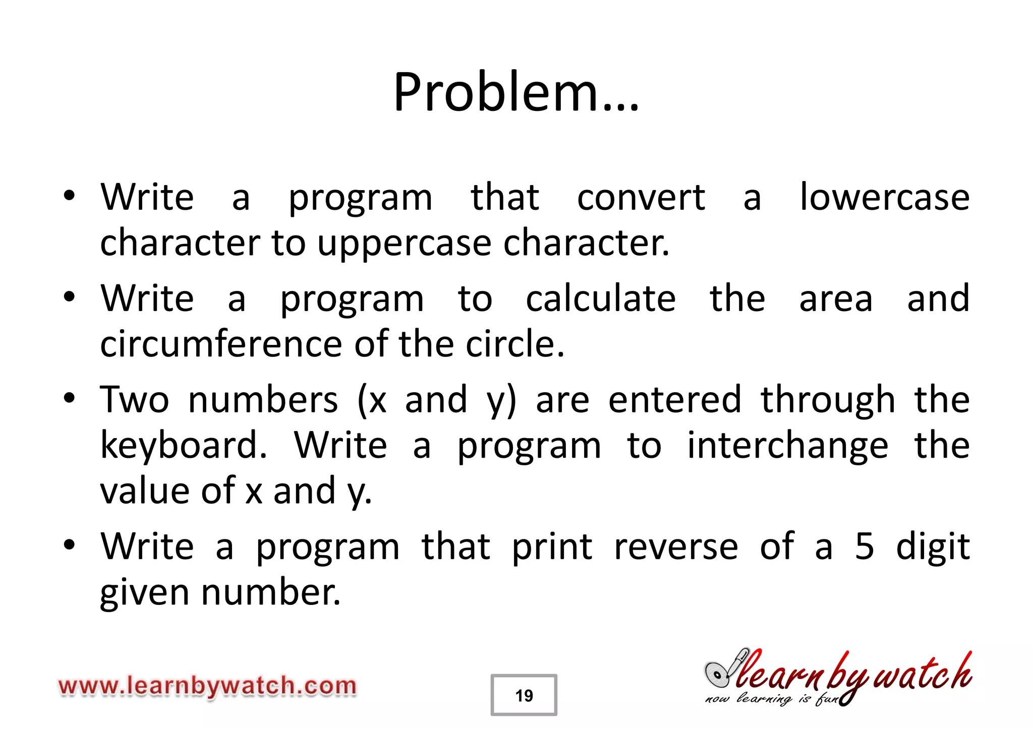 Problem…
• Write a program that convert a lowercase
  character to uppercase character.
• Write a program to calculate the area and
  circumference of the circle.
• Two numbers (x and y) are entered through the
  keyboard. Write a program to interchange the
  value of x and y.
• Write a program that print reverse of a 5 digit
  given number.

                        19
 