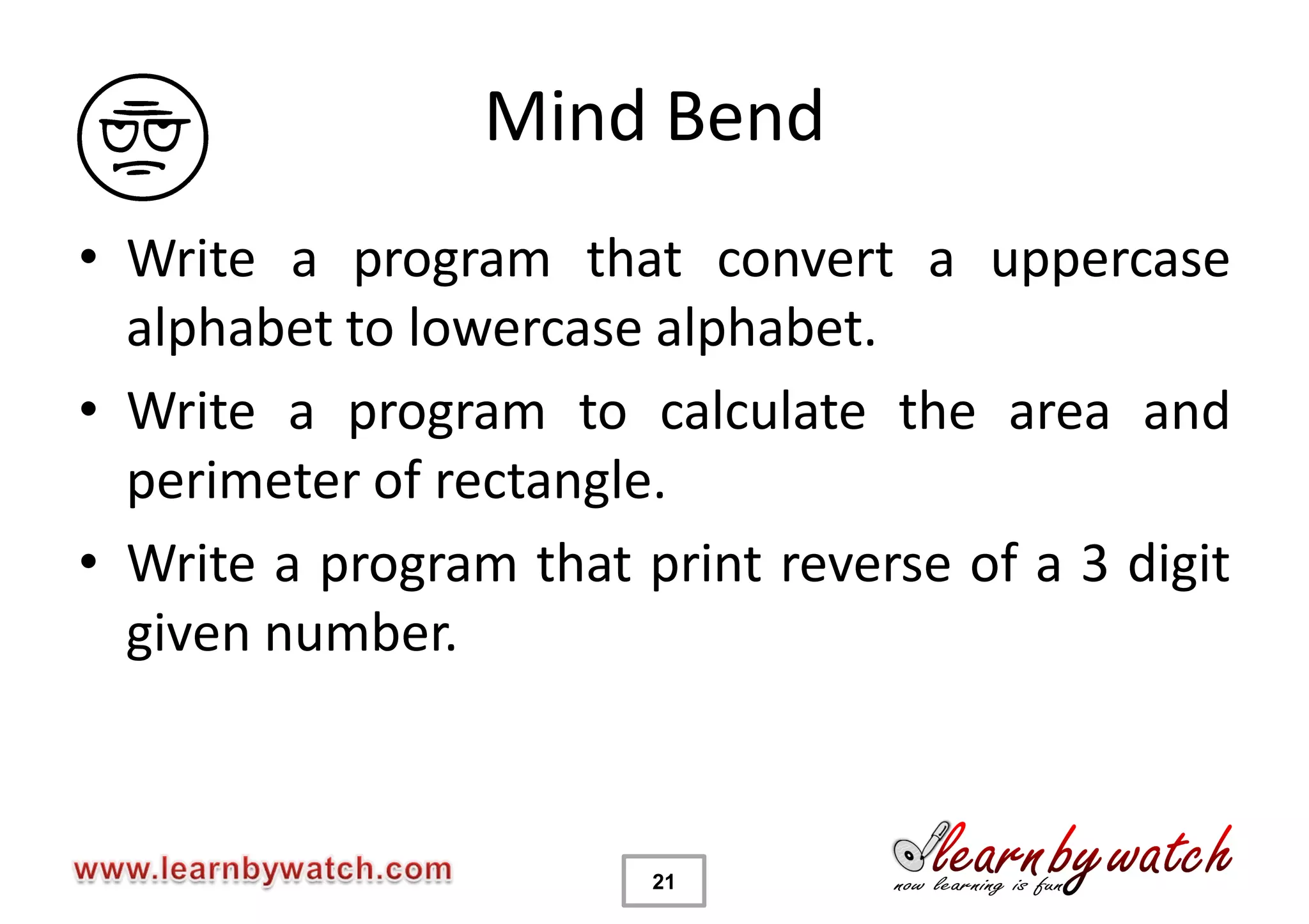 Mind Bend
• Write a program that convert a uppercase
  alphabet to lowercase alphabet.
• Write a program to calculate the area and
  perimeter of rectangle.
• Write a program that print reverse of a 3 digit
  given number.



                        21
 