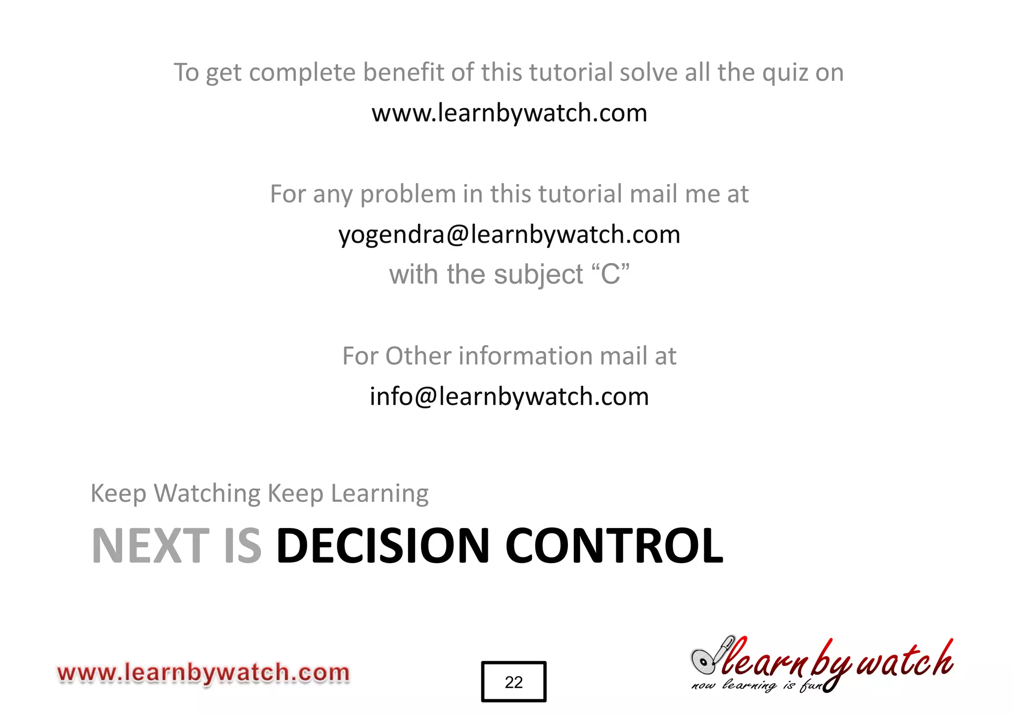 To get complete benefit of this tutorial solve all the quiz on
                       www.learnbywatch.com

              For any problem in this tutorial mail me at
                    yogendra@learnbywatch.com
                        with the subject “C”

                     For Other information mail at
                       info@learnbywatch.com


Keep Watching Keep Learning

NEXT IS DECISION CONTROL

                                    22
 