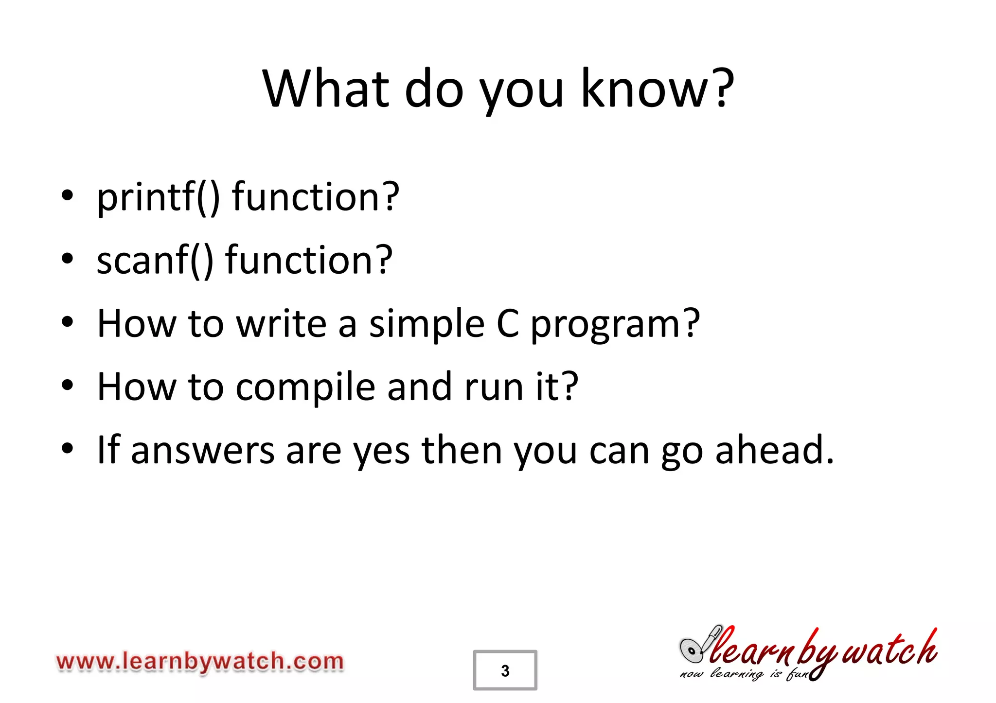 What do you know?
•   printf() function?
•   scanf() function?
•   How to write a simple C program?
•   How to compile and run it?
•   If answers are yes then you can go ahead.



                          3
 