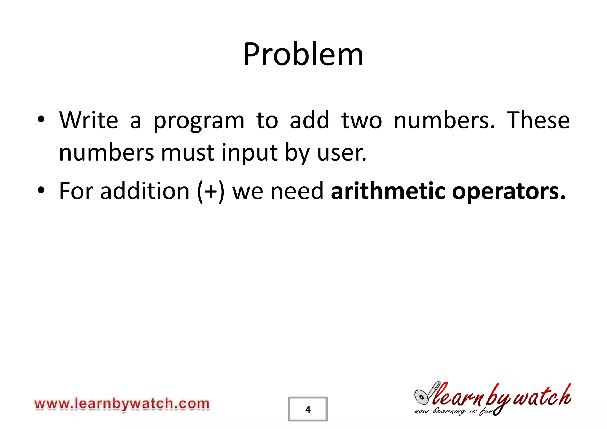 Problem
• Write a program to add two numbers. These
  numbers must input by user.
• For addition (+) we need arithmetic operators.




                        4
 