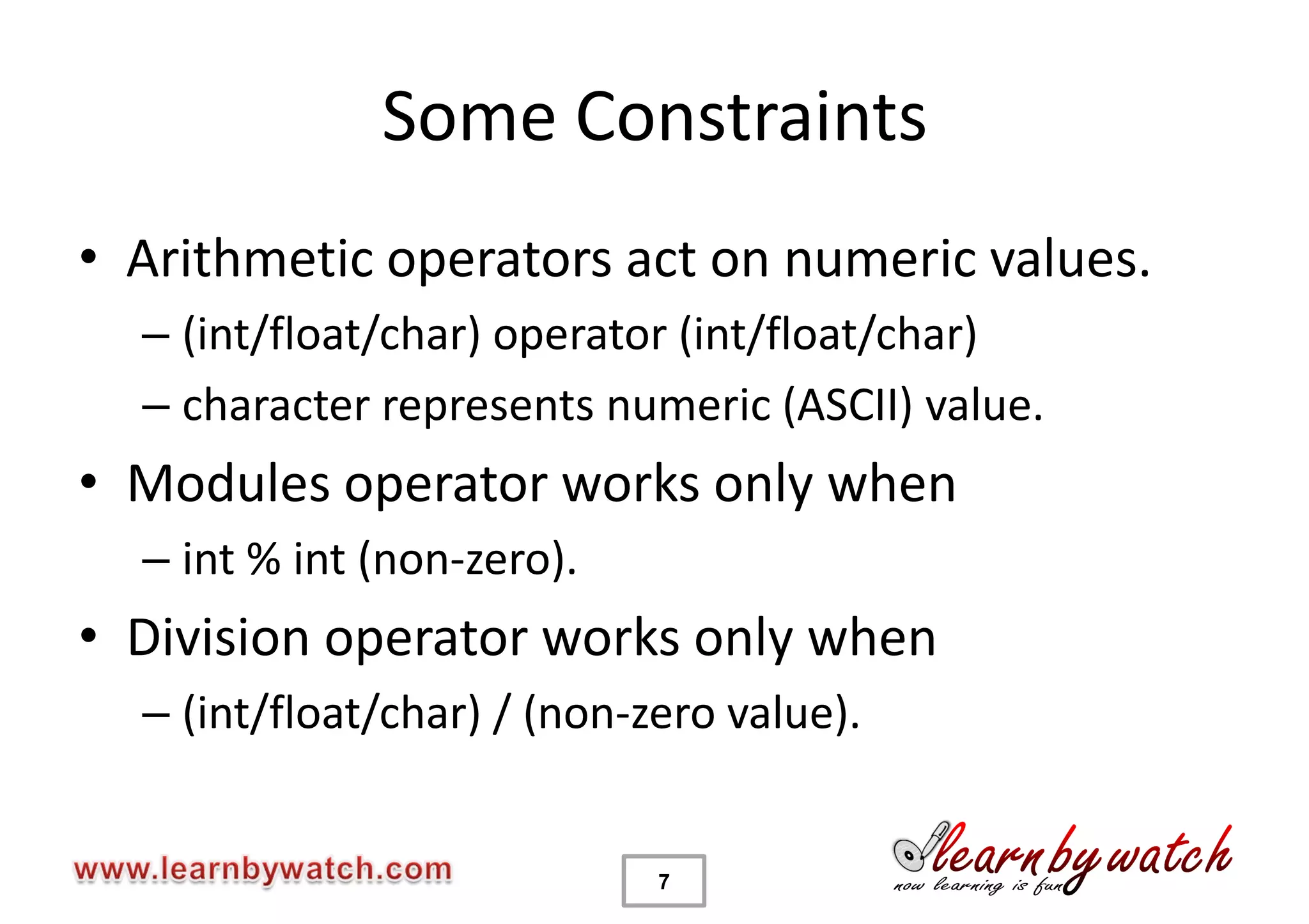 Some Constraints
• Arithmetic operators act on numeric values.
  – (int/float/char) operator (int/float/char)
  – character represents numeric (ASCII) value.
• Modules operator works only when
  – int % int (non-zero).
• Division operator works only when
  – (int/float/char) / (non-zero value).


                             7
 