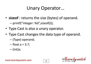 Unary Operator…
• sizeof : returns the size (bytes) of operand.
  – printf(“integer: %d”,sizeof(i));
• Type Cast is also a unary operator.
• Type Cast changes the data type of operand.
  – (Type) operand;
  – float a = 3.7;
  – (int)a;


                             13
 
