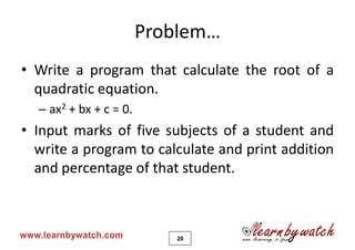 Problem…
• Write a program that calculate the root of a
  quadratic equation.
  – ax2 + bx + c = 0.
• Input marks of five subjects of a student and
  write a program to calculate and print addition
  and percentage of that student.



                           20
 