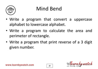 Mind Bend
• Write a program that convert a uppercase
  alphabet to lowercase alphabet.
• Write a program to calculate the area and
  perimeter of rectangle.
• Write a program that print reverse of a 3 digit
  given number.



                        21
 