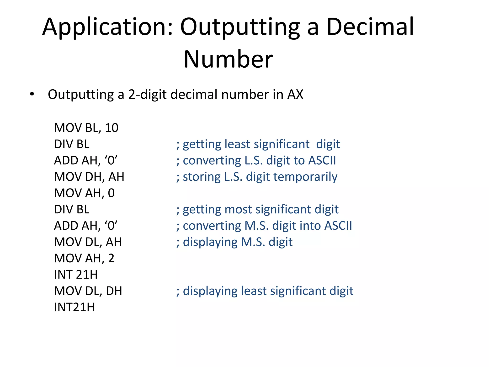 Application: Outputting a Decimal
Number
• Outputting a 2-digit decimal number in AX
MOV BL, 10
DIV BL ; getting least significant digit
ADD AH, ‘0’ ; converting L.S. digit to ASCII
MOV DH, AH ; storing L.S. digit temporarily
MOV AH, 0
DIV BL ; getting most significant digit
ADD AH, ‘0’ ; converting M.S. digit into ASCII
MOV DL, AH ; displaying M.S. digit
MOV AH, 2
INT 21H
MOV DL, DH ; displaying least significant digit
INT21H
 