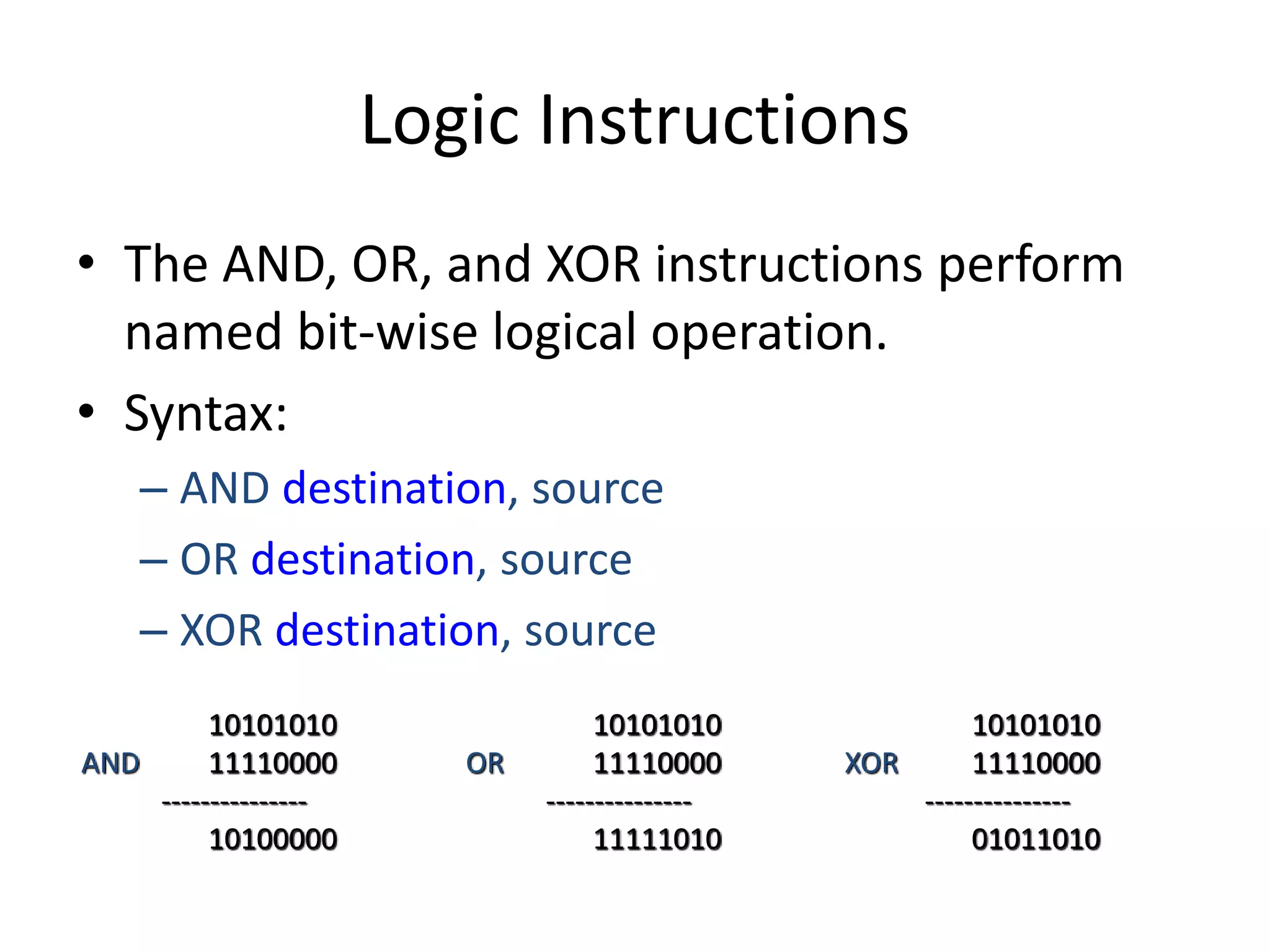 Logic Instructions
• The AND, OR, and XOR instructions perform
named bit-wise logical operation.
• Syntax:
– AND destination, source
– OR destination, source
– XOR destination, source
10101010
AND 11110000
---------------
10100000
10101010
OR 11110000
---------------
11111010
10101010
XOR 11110000
---------------
01011010
 
