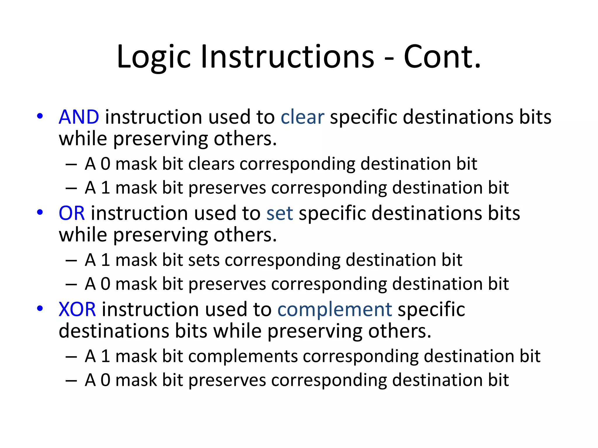 Logic Instructions - Cont.
• AND instruction used to clear specific destinations bits
while preserving others.
– A 0 mask bit clears corresponding destination bit
– A 1 mask bit preserves corresponding destination bit
• OR instruction used to set specific destinations bits
while preserving others.
– A 1 mask bit sets corresponding destination bit
– A 0 mask bit preserves corresponding destination bit
• XOR instruction used to complement specific
destinations bits while preserving others.
– A 1 mask bit complements corresponding destination bit
– A 0 mask bit preserves corresponding destination bit
 