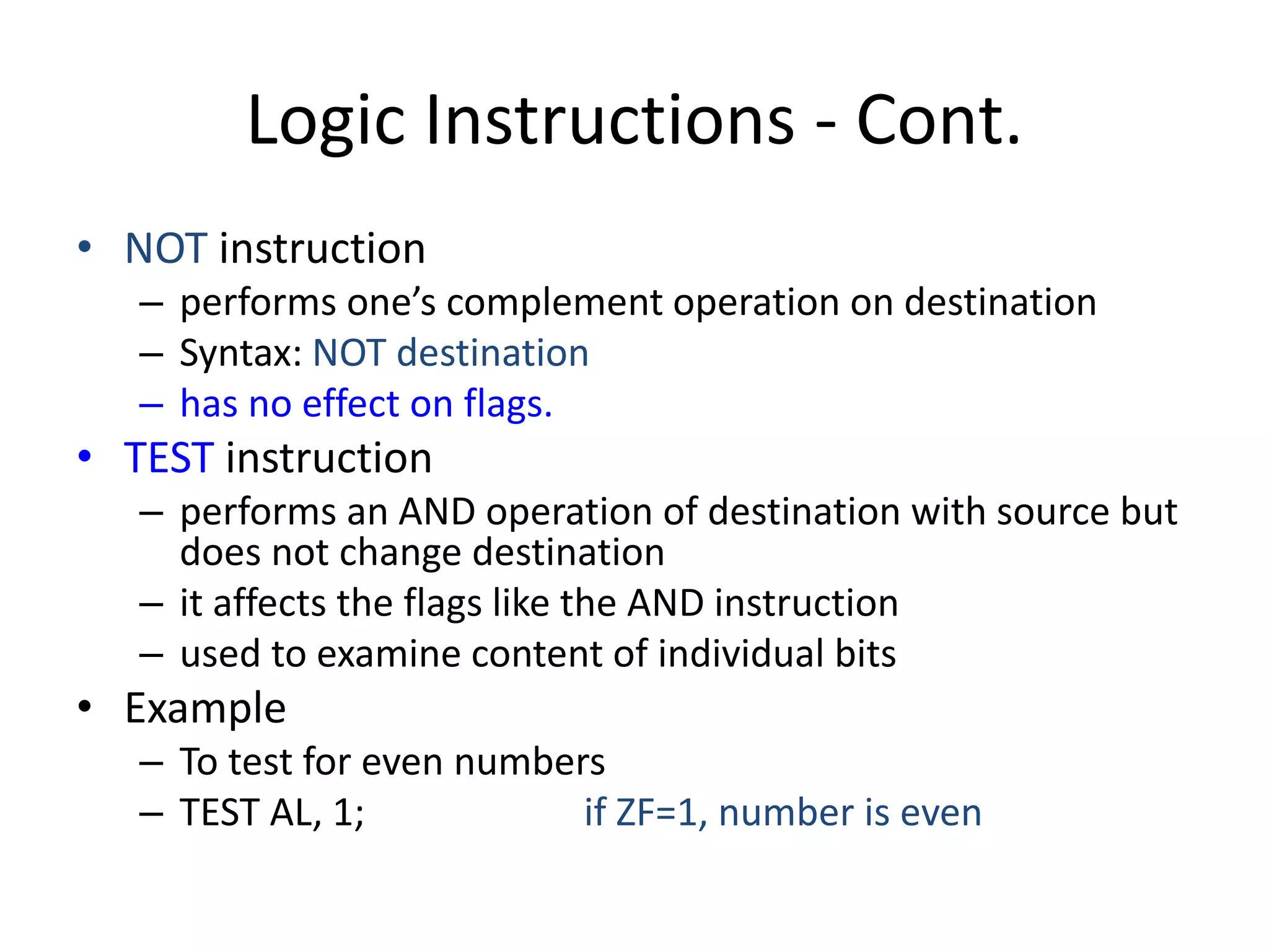 Logic Instructions - Cont.
• NOT instruction
– performs one’s complement operation on destination
– Syntax: NOT destination
– has no effect on flags.
• TEST instruction
– performs an AND operation of destination with source but
does not change destination
– it affects the flags like the AND instruction
– used to examine content of individual bits
• Example
– To test for even numbers
– TEST AL, 1; if ZF=1, number is even
 