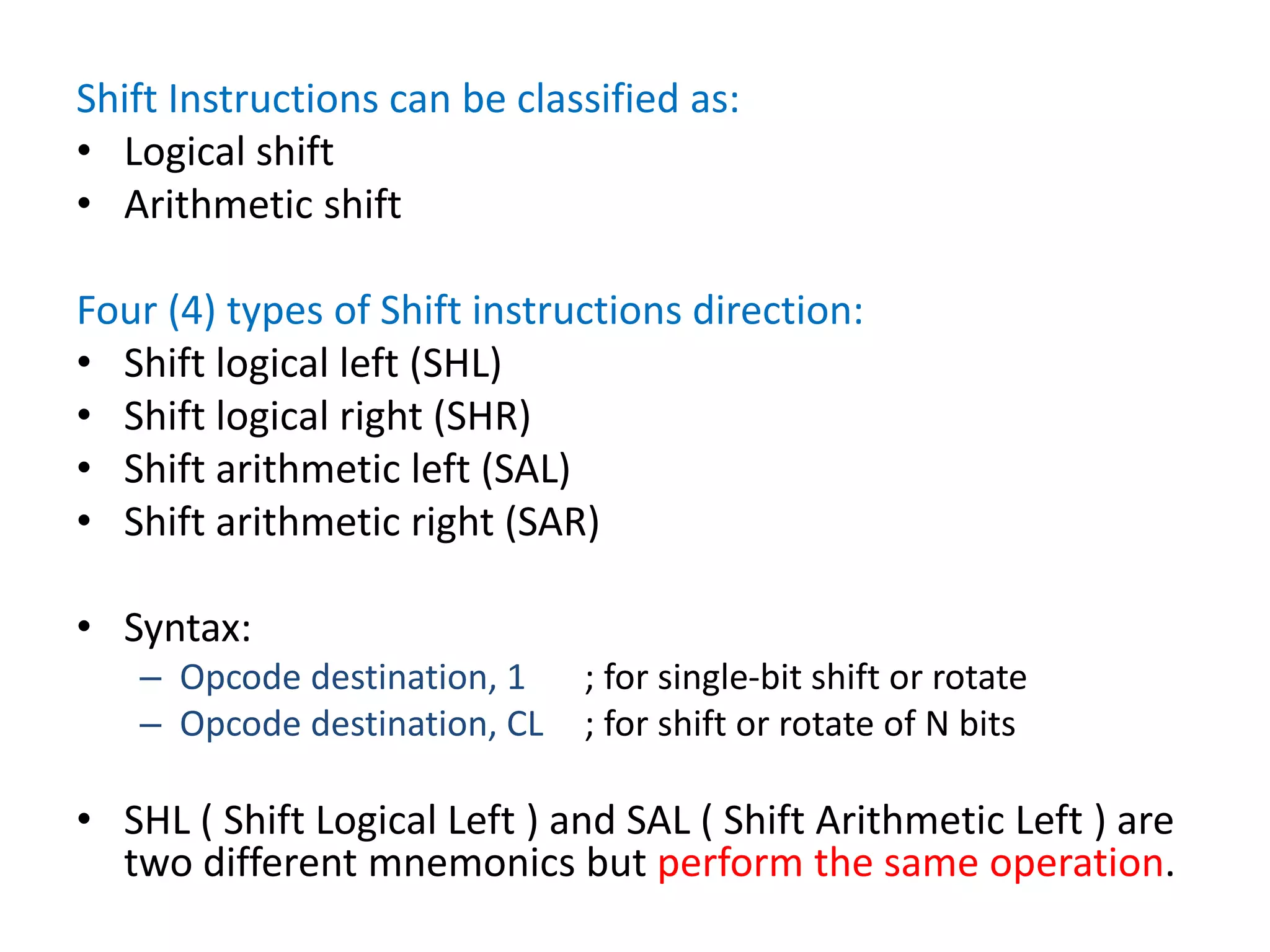 Shift Instructions can be classified as:
• Logical shift
• Arithmetic shift
Four (4) types of Shift instructions direction:
• Shift logical left (SHL)
• Shift logical right (SHR)
• Shift arithmetic left (SAL)
• Shift arithmetic right (SAR)
• Syntax:
– Opcode destination, 1 ; for single-bit shift or rotate
– Opcode destination, CL ; for shift or rotate of N bits
• SHL ( Shift Logical Left ) and SAL ( Shift Arithmetic Left ) are
two different mnemonics but perform the same operation.
 