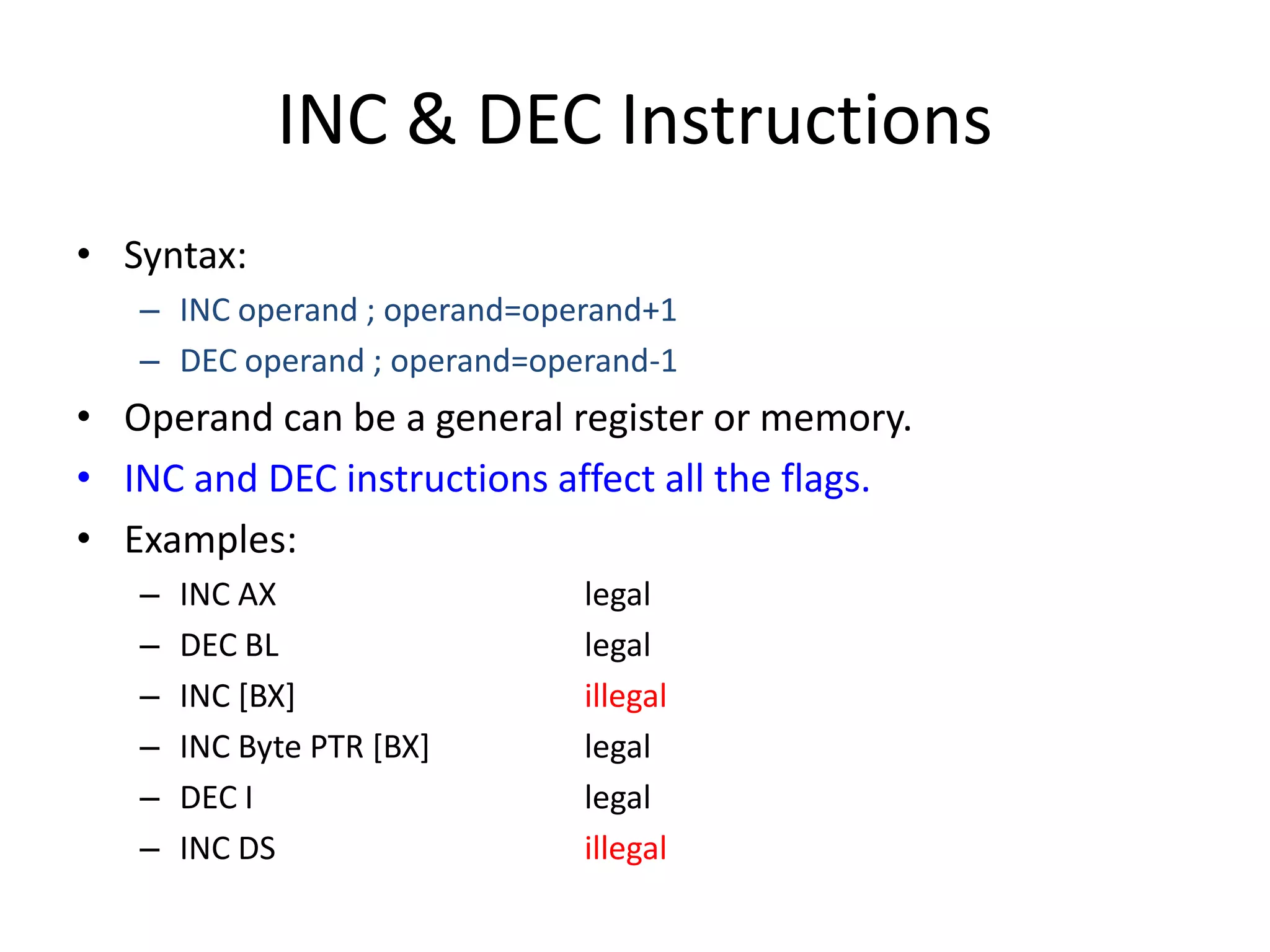 INC & DEC Instructions
• Syntax:
– INC operand ; operand=operand+1
– DEC operand ; operand=operand-1
• Operand can be a general register or memory.
• INC and DEC instructions affect all the flags.
• Examples:
– INC AX legal
– DEC BL legal
– INC [BX] illegal
– INC Byte PTR [BX] legal
– DEC I legal
– INC DS illegal
 