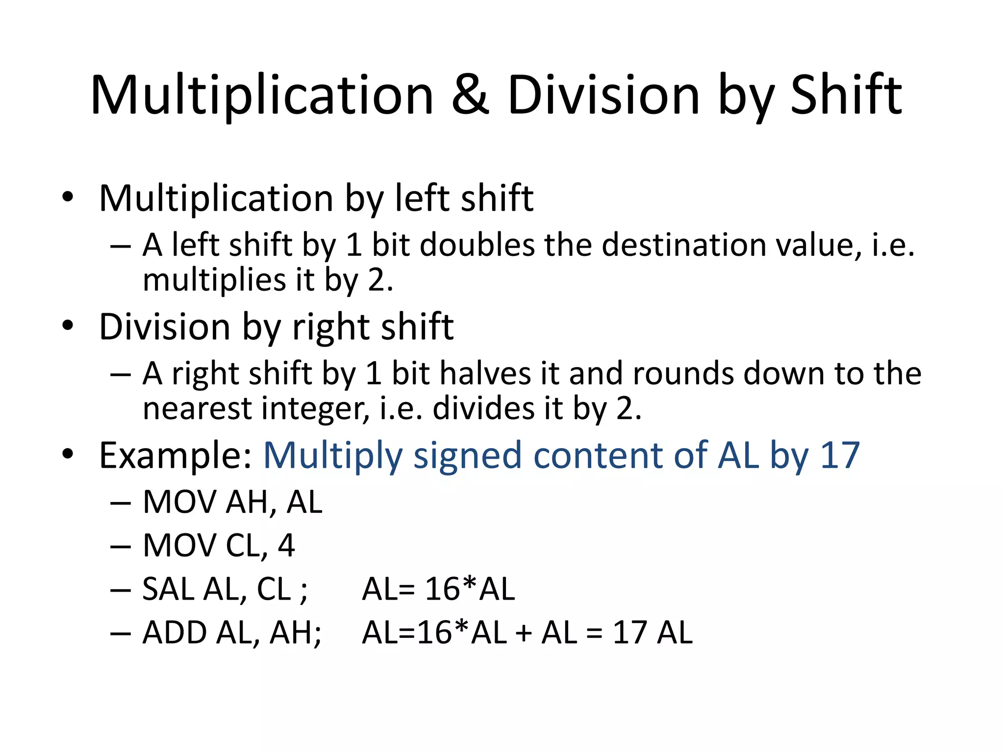 Multiplication & Division by Shift
• Multiplication by left shift
– A left shift by 1 bit doubles the destination value, i.e.
multiplies it by 2.
• Division by right shift
– A right shift by 1 bit halves it and rounds down to the
nearest integer, i.e. divides it by 2.
• Example: Multiply signed content of AL by 17
– MOV AH, AL
– MOV CL, 4
– SAL AL, CL ; AL= 16*AL
– ADD AL, AH; AL=16*AL + AL = 17 AL
 