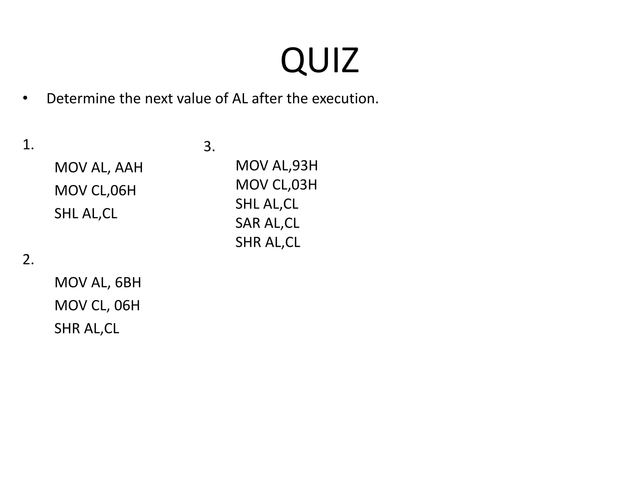 QUIZ
• Determine the next value of AL after the execution.
1.
MOV AL, AAH
MOV CL,06H
SHL AL,CL
2.
MOV AL, 6BH
MOV CL, 06H
SHR AL,CL
Ans:
1. AL = 80H
2. AL = 01H
3. AL =1FH
3.
MOV AL,93H
MOV CL,03H
SHL AL,CL
SAR AL,CL
SHR AL,CL
 