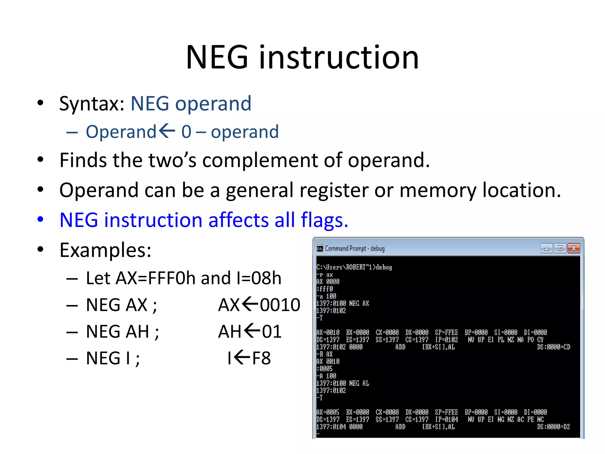NEG instruction
• Syntax: NEG operand
– Operand 0 – operand
• Finds the two’s complement of operand.
• Operand can be a general register or memory location.
• NEG instruction affects all flags.
• Examples:
– Let AX=FFF0h and I=08h
– NEG AX ; AX0010
– NEG AH ; AH01
– NEG I ; IF8
 