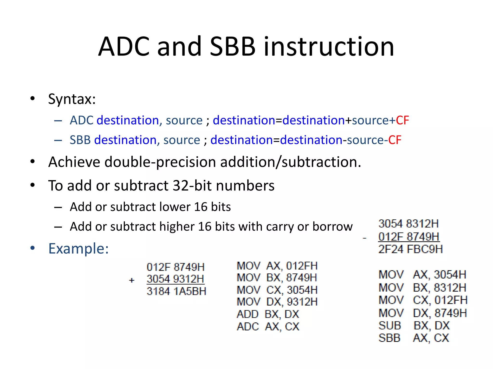 ADC and SBB instruction
• Syntax:
– ADC destination, source ; destination=destination+source+CF
– SBB destination, source ; destination=destination-source-CF
• Achieve double-precision addition/subtraction.
• To add or subtract 32-bit numbers
– Add or subtract lower 16 bits
– Add or subtract higher 16 bits with carry or borrow
• Example:
 