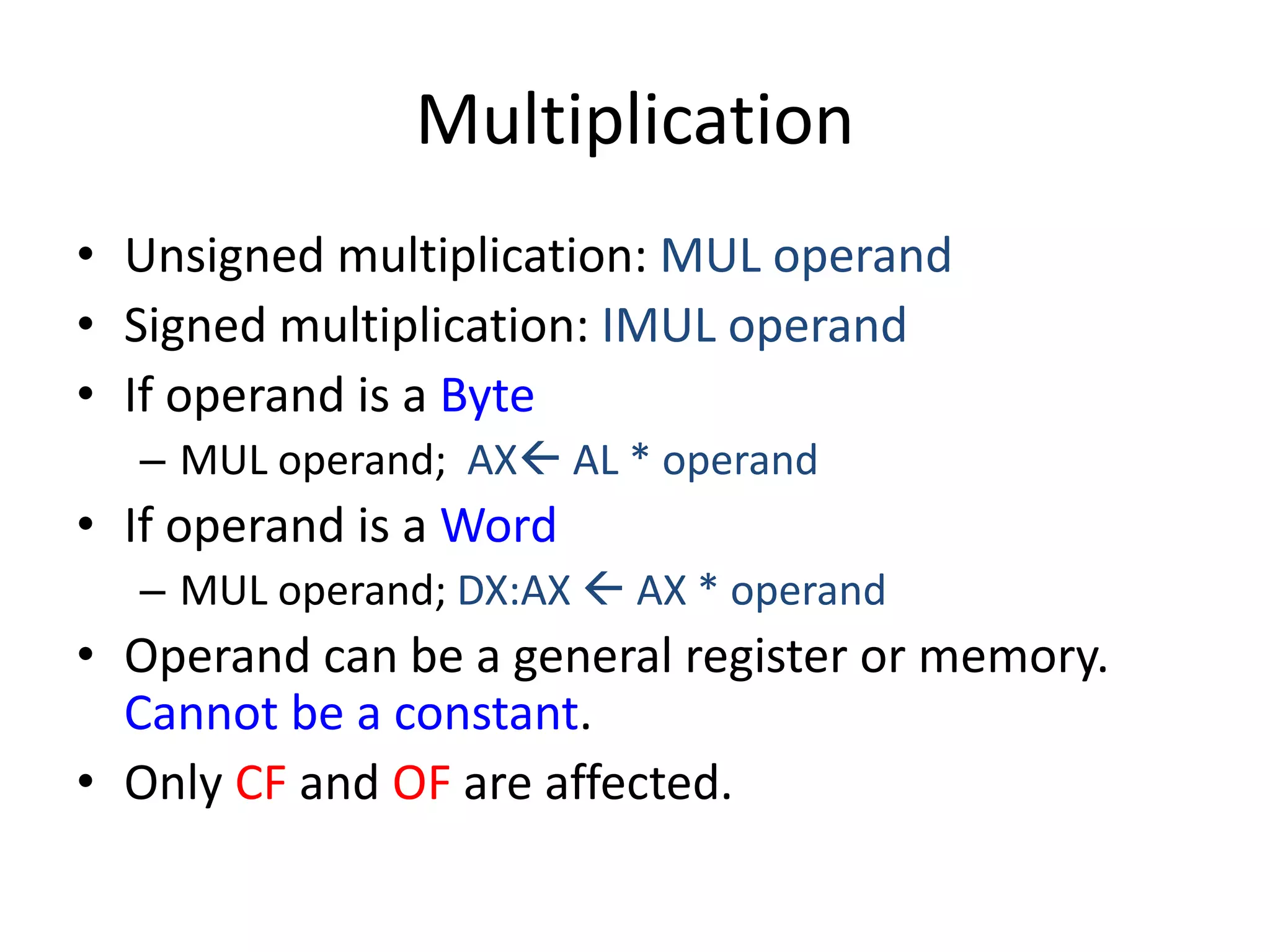 Multiplication
• Unsigned multiplication: MUL operand
• Signed multiplication: IMUL operand
• If operand is a Byte
– MUL operand; AX AL * operand
• If operand is a Word
– MUL operand; DX:AX  AX * operand
• Operand can be a general register or memory.
Cannot be a constant.
• Only CF and OF are affected.
 