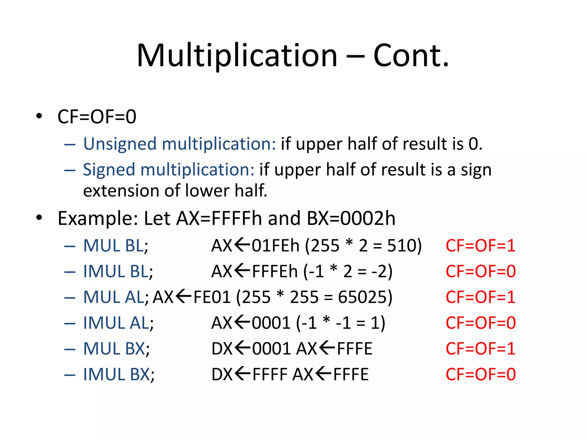 Multiplication – Cont.
• CF=OF=0
– Unsigned multiplication: if upper half of result is 0.
– Signed multiplication: if upper half of result is a sign
extension of lower half.
• Example: Let AX=FFFFh and BX=0002h
– MUL BL; AX01FEh (255 * 2 = 510) CF=OF=1
– IMUL BL; AXFFFEh (-1 * 2 = -2) CF=OF=0
– MUL AL; AXFE01 (255 * 255 = 65025) CF=OF=1
– IMUL AL; AX0001 (-1 * -1 = 1) CF=OF=0
– MUL BX; DX0001 AXFFFE CF=OF=1
– IMUL BX; DXFFFF AXFFFE CF=OF=0
 