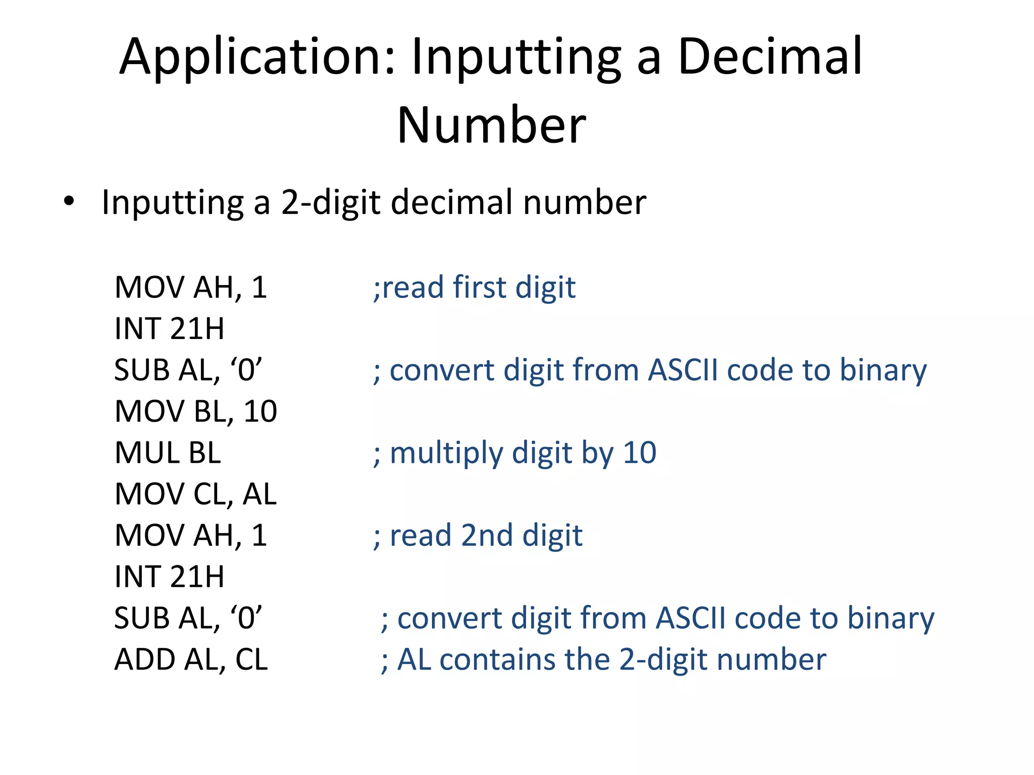 Application: Inputting a Decimal
Number
• Inputting a 2-digit decimal number
MOV AH, 1 ;read first digit
INT 21H
SUB AL, ‘0’ ; convert digit from ASCII code to binary
MOV BL, 10
MUL BL ; multiply digit by 10
MOV CL, AL
MOV AH, 1 ; read 2nd digit
INT 21H
SUB AL, ‘0’ ; convert digit from ASCII code to binary
ADD AL, CL ; AL contains the 2-digit number
 