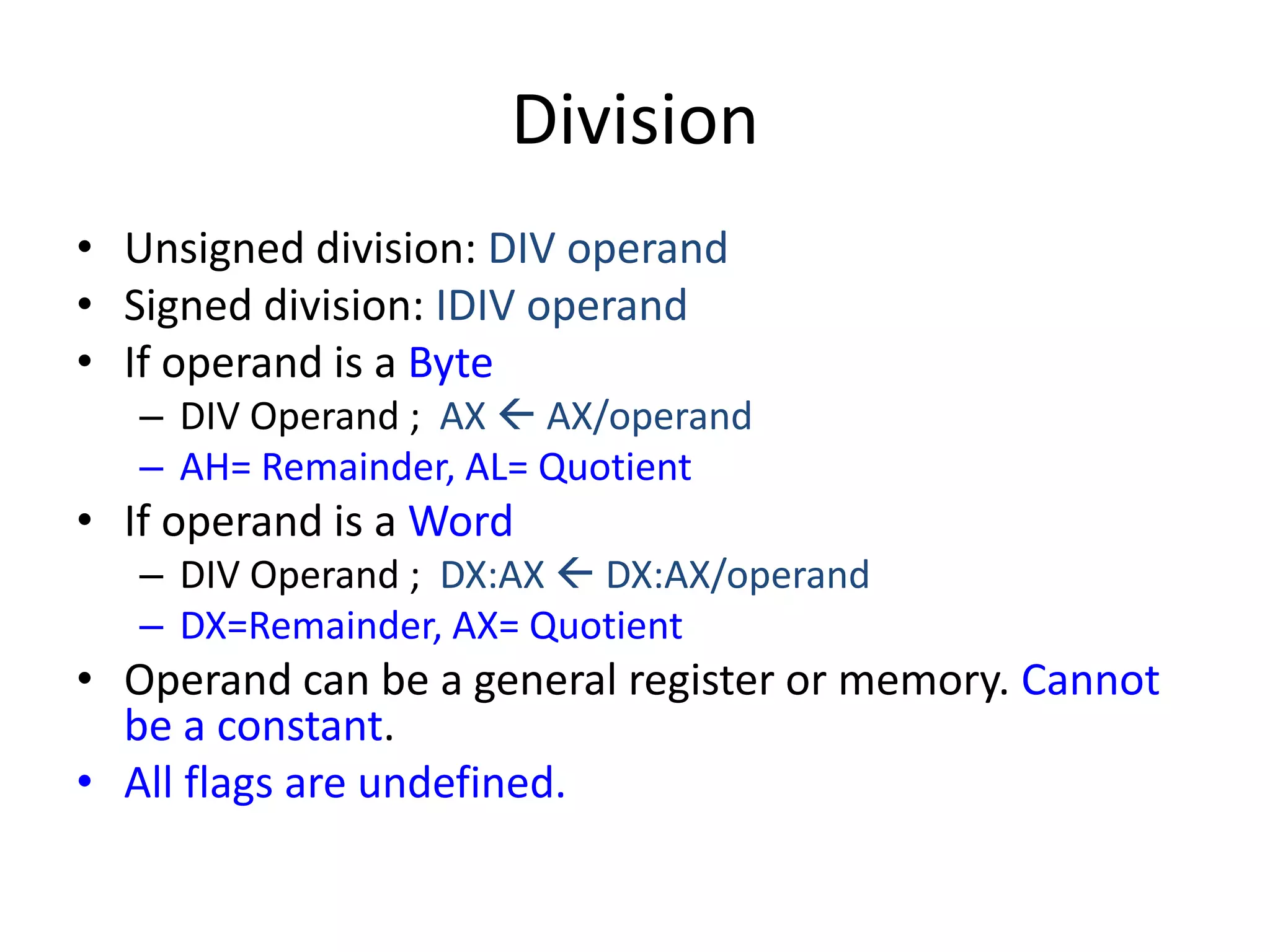Division
• Unsigned division: DIV operand
• Signed division: IDIV operand
• If operand is a Byte
– DIV Operand ; AX  AX/operand
– AH= Remainder, AL= Quotient
• If operand is a Word
– DIV Operand ; DX:AX  DX:AX/operand
– DX=Remainder, AX= Quotient
• Operand can be a general register or memory. Cannot
be a constant.
• All flags are undefined.
 