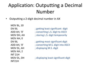 Application: Outputting a Decimal
Number
• Outputting a 2-digit decimal number in AX
MOV BL, 10
DIV BL ; getting least significant digit
ADD AH, ‘0’ ; converting L.S. digit to ASCII
MOV DH, AH ; storing L.S. digit temporarily
MOV AH, 0
DIV BL ; getting most significant digit
ADD AH, ‘0’ ; converting M.S. digit into ASCII
MOV DL, AH ; displaying M.S. digit
MOV AH, 2
INT 21H
MOV DL, DH ; displaying least significant digit
INT21H
 