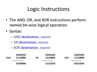 Logic Instructions
• The AND, OR, and XOR instructions perform
named bit-wise logical operation.
• Syntax:
– AND destination, source
– OR destination, source
– XOR destination, source
10101010
AND 11110000
---------------
10100000
10101010
OR 11110000
---------------
11111010
10101010
XOR 11110000
---------------
01011010
 