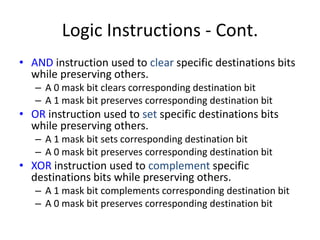 Logic Instructions - Cont.
• AND instruction used to clear specific destinations bits
while preserving others.
– A 0 mask bit clears corresponding destination bit
– A 1 mask bit preserves corresponding destination bit
• OR instruction used to set specific destinations bits
while preserving others.
– A 1 mask bit sets corresponding destination bit
– A 0 mask bit preserves corresponding destination bit
• XOR instruction used to complement specific
destinations bits while preserving others.
– A 1 mask bit complements corresponding destination bit
– A 0 mask bit preserves corresponding destination bit
 