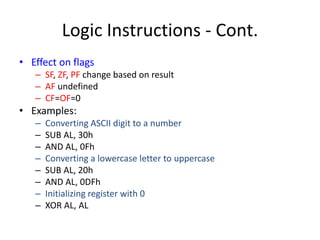 Logic Instructions - Cont.
• Effect on flags
– SF, ZF, PF change based on result
– AF undefined
– CF=OF=0
• Examples:
– Converting ASCII digit to a number
– SUB AL, 30h
– AND AL, 0Fh
– Converting a lowercase letter to uppercase
– SUB AL, 20h
– AND AL, 0DFh
– Initializing register with 0
– XOR AL, AL
 