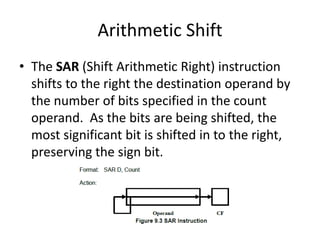 Arithmetic Shift
• The SAR (Shift Arithmetic Right) instruction
shifts to the right the destination operand by
the number of bits specified in the count
operand. As the bits are being shifted, the
most significant bit is shifted in to the right,
preserving the sign bit.
 