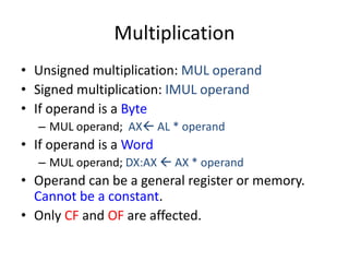Multiplication
• Unsigned multiplication: MUL operand
• Signed multiplication: IMUL operand
• If operand is a Byte
– MUL operand; AX AL * operand
• If operand is a Word
– MUL operand; DX:AX  AX * operand
• Operand can be a general register or memory.
Cannot be a constant.
• Only CF and OF are affected.
 