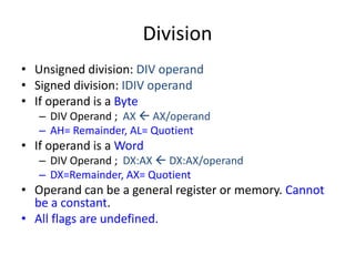 Division
• Unsigned division: DIV operand
• Signed division: IDIV operand
• If operand is a Byte
– DIV Operand ; AX  AX/operand
– AH= Remainder, AL= Quotient
• If operand is a Word
– DIV Operand ; DX:AX  DX:AX/operand
– DX=Remainder, AX= Quotient
• Operand can be a general register or memory. Cannot
be a constant.
• All flags are undefined.
 