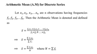 Let 𝑥1, 𝑥2, 𝑥3,…𝑥𝑛 are n observations having frequencies
𝑓1, 𝑓2, 𝑓3,…𝑓𝑛. Then the Arithmetic Mean is denoted and defined
as
𝑥 =
𝑓1𝑥1+𝑓2𝑥2+…+𝑓𝑛𝑥𝑛
𝑓1+𝑓2+…+𝑓𝑛
⟹ 𝑥 =
𝑓𝑖𝑥𝑖
𝑓𝑖
⟹ 𝑥 =
𝑓𝑖𝑥𝑖
𝑁
where 𝑁 = 𝑓𝑖
Arithmetic Mean (A.M) for Discrete Series
 