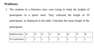 1. The students in a Statistics class were trying to study the heights of
participants in a sports meet. They collected the height of 20
participants, as displayed in the table. Calculate the mean height of the
participants.
Problems:
 