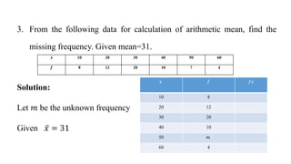 3. From the following data for calculation of arithmetic mean, find the
missing frequency. Given mean=31.
Solution:
Let 𝑚 be the unknown frequency
Given 𝑥 = 31
𝑥 𝑓 𝑓𝑥
10 8
20 12
30 20
40 10
50 𝑚
60 4
𝒙 10 20 30 40 50 60
𝒇 8 12 20 10 ? 4
 